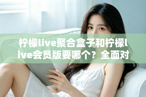柠檬live聚合盒子和柠檬live会员版要哪个？全面对比分析与选购指南帮你一次搞懂