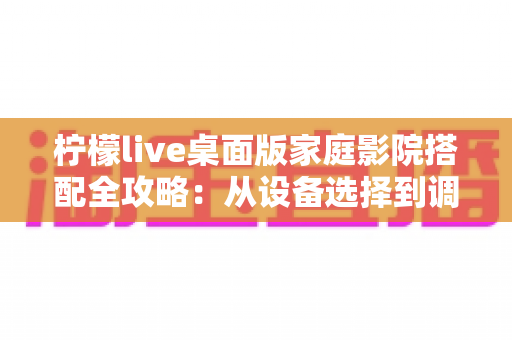 柠檬live桌面版家庭影院搭配全攻略:从设备选择到调校优化的完整指南 柠檬live桌面版家庭影院搭配全攻略:从设备选择到调校优化的完整指南