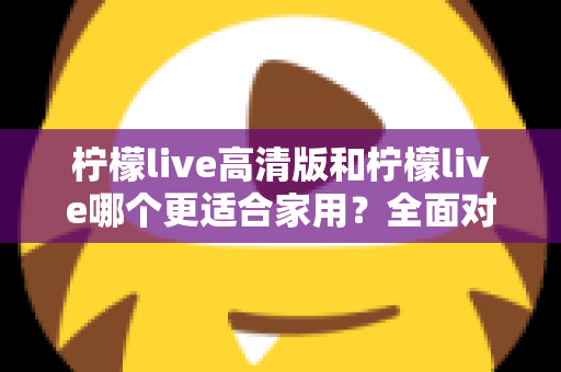 柠檬live高清版和柠檬live哪个更适合家用?全面对比分析帮你一次选对版本 柠檬live高清版和柠檬live哪个更适合家用?全面对比分析帮你一次选对版本