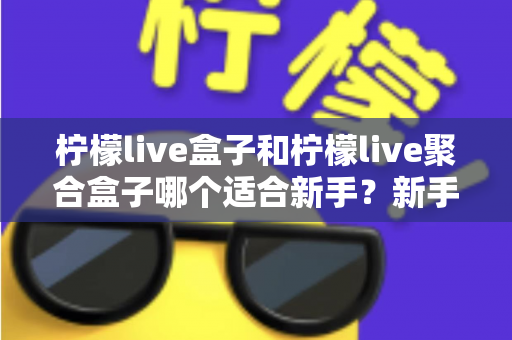 柠檬live盒子和柠檬live聚合盒子哪个适合新手?新手入门选型全攻略与避坑指南 柠檬live盒子和柠檬live聚合盒子哪个适合新手?新手入门选型全攻略与避坑指南