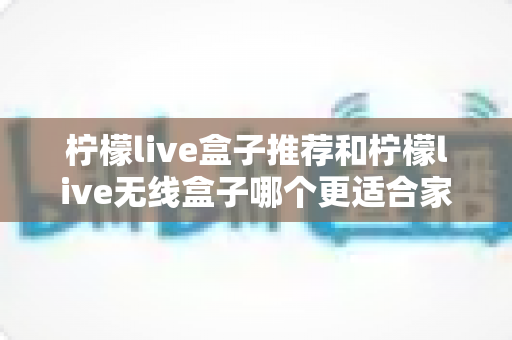 柠檬live盒子推荐和柠檬live无线盒子哪个更适合家用?最全选购指南深度解析 柠檬live盒子推荐和柠檬live无线盒子哪个更适合家用?最全选购指南深度解析