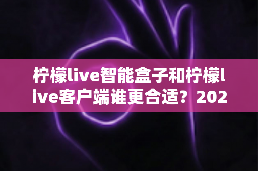 柠檬live智能盒子和柠檬live客户端谁更合适?2024年最全选购对比指南帮你做出明智决定 柠檬live智能盒子和柠檬live客户端谁更合适?2024年最全选购对比指南帮你做出明智决定