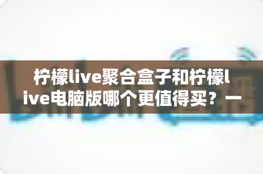 柠檬live聚合盒子和柠檬live电脑版哪个更值得买？一篇看懂区别、价格与选购建议的深度对比指南