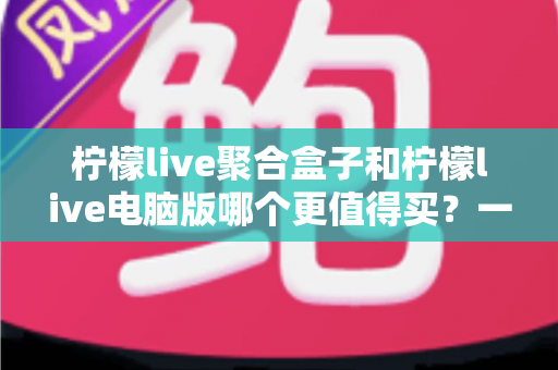 柠檬live聚合盒子和柠檬live电脑版哪个更值得买？一篇看懂区别、价格与选购建议的深度对比指南