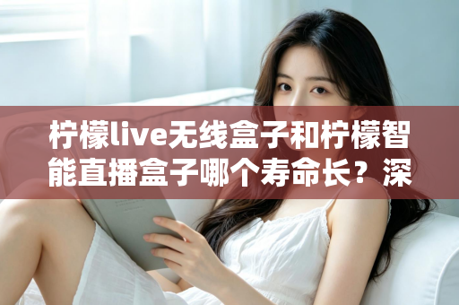 柠檬live无线盒子和柠檬智能直播盒子哪个寿命长?深度解析两款直播设备耐用性与选购全攻略 柠檬live无线盒子和柠檬智能直播盒子哪个寿命长?深度解析两款直播设备耐用性与选购全攻略