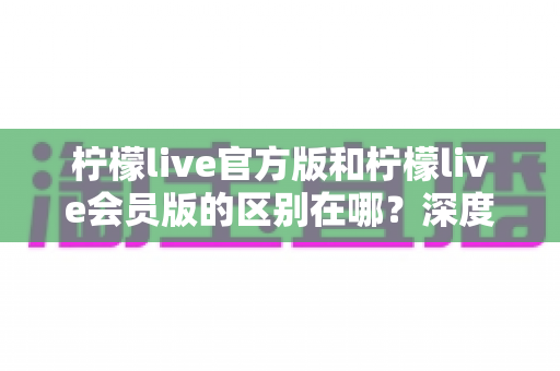 柠檬live官方版和柠檬live会员版的区别在哪？深度对比解析助你轻松选对版本