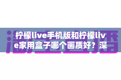 柠檬live手机版和柠檬live家用盒子哪个画质好？深度对比解析助你选出最佳观影方案