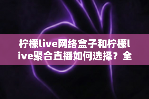 柠檬live网络盒子和柠檬live聚合直播如何选择？全面对比分析助你找到最佳观看方案
