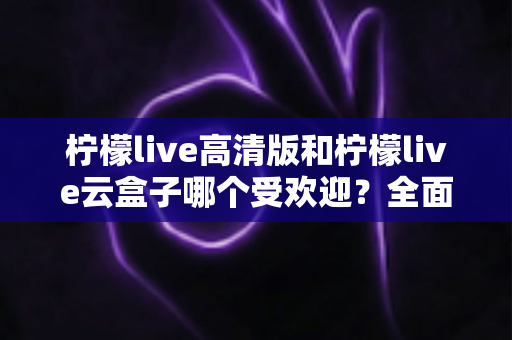 柠檬live高清版和柠檬live云盒子哪个受欢迎？全面对比分析帮你找到最适合的观看方案