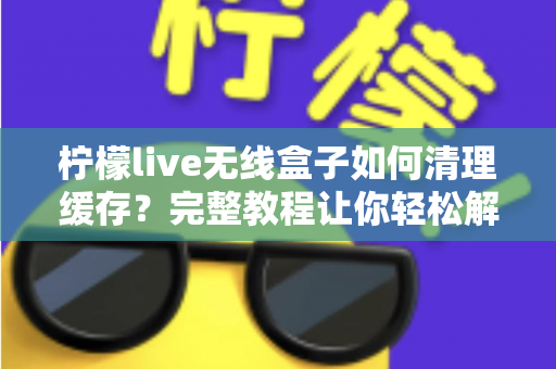 柠檬live无线盒子如何清理缓存？完整教程让你轻松解决卡顿问题