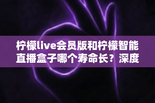 柠檬live会员版和柠檬智能直播盒子哪个寿命长?深度解析两者使用寿命差异与选购实用指南 柠檬live会员版和柠檬智能直播盒子哪个寿命长?深度解析两者使用寿命差异与选购实用指南
