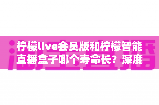 柠檬live会员版和柠檬智能直播盒子哪个寿命长?深度解析两者使用寿命差异与选购实用指南 柠檬live会员版和柠檬智能直播盒子哪个寿命长?深度解析两者使用寿命差异与选购实用指南