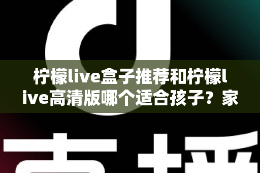 柠檬live盒子推荐和柠檬live高清版哪个适合孩子？家长必读的全面对比与选购指南