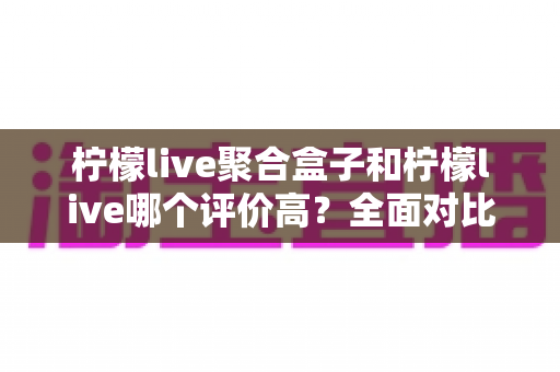 柠檬live聚合盒子和柠檬live哪个评价高?全面对比解析帮你选对不踩坑 柠檬live聚合盒子和柠檬live哪个评价高?全面对比解析帮你选对不踩坑