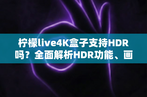 柠檬live4K盒子支持HDR吗？全面解析HDR功能、画质表现与使用技巧