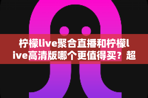 柠檬live聚合直播和柠檬live高清版哪个更值得买？超全对比评测与聪明选购指南