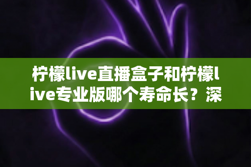 柠檬live直播盒子和柠檬live专业版哪个寿命长？深度对比分析与实用延长寿命指南