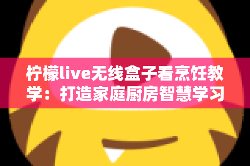 柠檬live无线盒子看烹饪教学：打造家庭厨房智慧学习新体验，轻松成为大厨