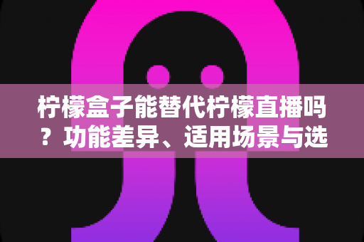 柠檬盒子能替代柠檬直播吗?功能差异、适用场景与选择建议全解析 柠檬盒子能替代柠檬直播吗?功能差异、适用场景与选择建议全解析