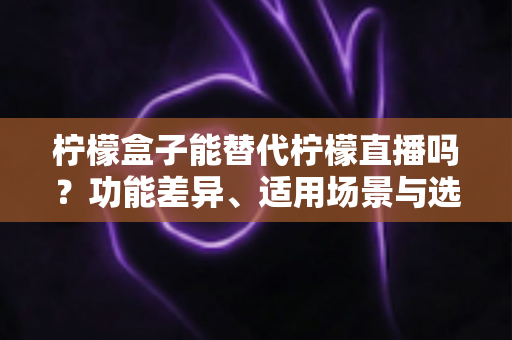 柠檬盒子能替代柠檬直播吗?功能差异、适用场景与选择建议全解析 柠檬盒子能替代柠檬直播吗?功能差异、适用场景与选择建议全解析
