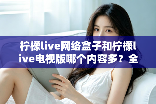 柠檬live网络盒子和柠檬live电视版哪个内容多？全面深度对比解析帮你选对版本