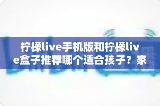 柠檬live手机版和柠檬live盒子推荐哪个适合孩子？家长必读的完整选择指南