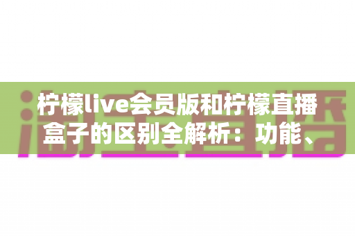 柠檬live会员版和柠檬直播盒子的区别全解析：功能、价格与使用体验深度对比