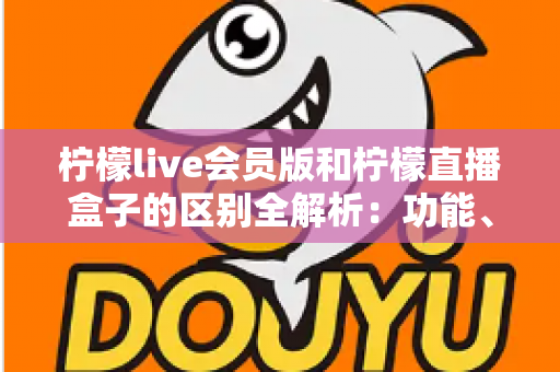 柠檬live会员版和柠檬直播盒子的区别全解析：功能、价格与使用体验深度对比