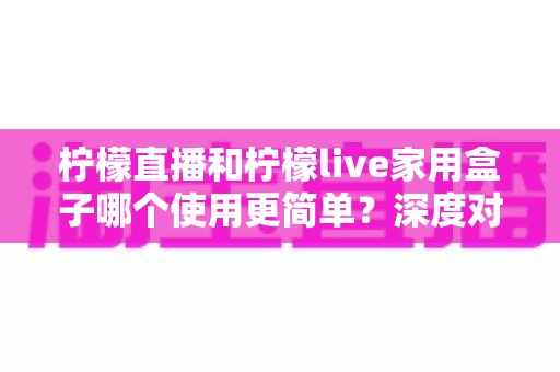柠檬直播和柠檬live家用盒子哪个使用更简单？深度对比帮你一步到位选对产品