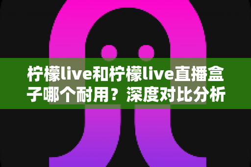 柠檬live和柠檬live直播盒子哪个耐用?深度对比分析助你做出明智选择 柠檬live和柠檬live直播盒子哪个耐用?深度对比分析助你做出明智选择