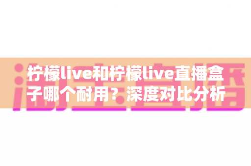 柠檬live和柠檬live直播盒子哪个耐用?深度对比分析助你做出明智选择 柠檬live和柠檬live直播盒子哪个耐用?深度对比分析助你做出明智选择