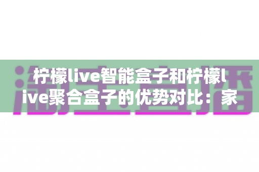 柠檬live智能盒子和柠檬live聚合盒子的优势对比:家庭影音选购深度指南与实用建议 柠檬live智能盒子和柠檬live聚合盒子的优势对比:家庭影音选购深度指南与实用建议