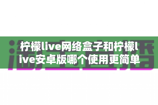 柠檬live网络盒子和柠檬live安卓版哪个使用更简单？新手也能秒懂的全维度对比指南
