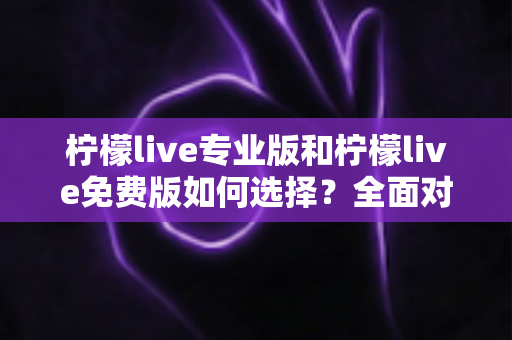 柠檬live专业版和柠檬live免费版如何选择？全面对比分析与选购指南