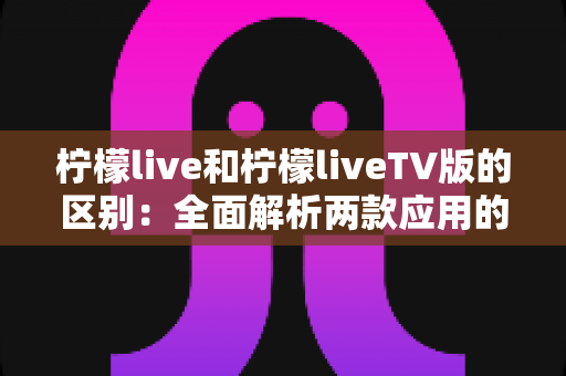 柠檬live和柠檬liveTV版的区别：全面解析两款应用的差异与选择指南