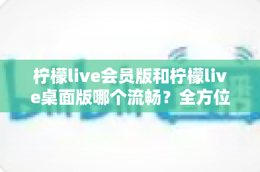 柠檬live会员版和柠檬live桌面版哪个流畅?全方位深度对比测评,帮你选出最顺畅的观看体验 柠檬live会员版和柠檬live桌面版哪个流畅?全方位深度对比测评,帮你选出最顺畅的观看体验