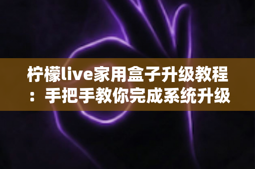 柠檬live家用盒子升级教程:手把手教你完成系统升级,让设备焕然一新 柠檬live家用盒子升级教程:手把手教你完成系统升级,让设备焕然一新