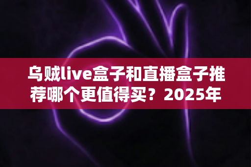 乌贼live盒子和直播盒子推荐哪个更值得买？2025年家庭观影设备深度选购指南