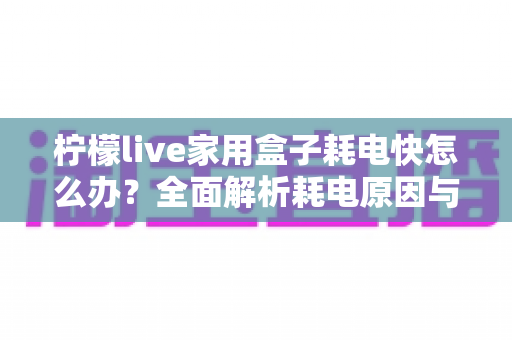 柠檬live家用盒子耗电快怎么办?全面解析耗电原因与省电解决方案 柠檬live家用盒子耗电快怎么办?全面解析耗电原因与省电解决方案