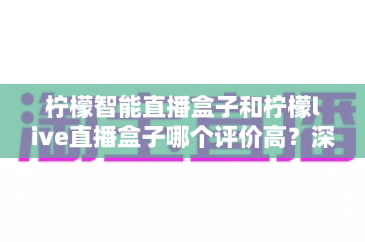 柠檬智能直播盒子和柠檬live直播盒子哪个评价高？深度对比解析，看完再买不踩坑