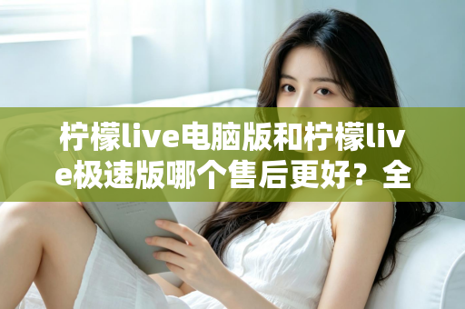 柠檬live电脑版和柠檬live极速版哪个售后更好?全维度售后体验对比与选购指南 柠檬live电脑版和柠檬live极速版哪个售后更好?全维度售后体验对比与选购指南