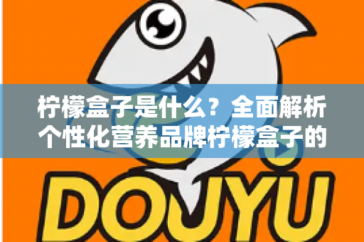 柠檬盒子是什么？全面解析个性化营养品牌柠檬盒子的功能、特点与使用指南