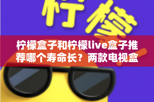 柠檬盒子和柠檬live盒子推荐哪个寿命长?两款电视盒子耐用性全面对比与选购指南 柠檬盒子和柠檬live盒子推荐哪个寿命长?两款电视盒子耐用性全面对比与选购指南