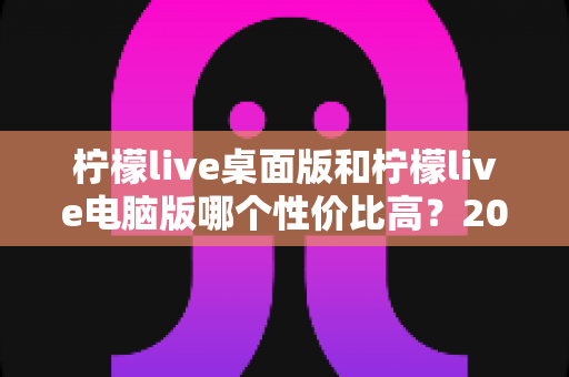 柠檬live桌面版和柠檬live电脑版哪个性价比高？2025最新深度对比评测，帮你选对版本不踩坑