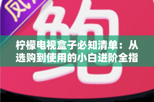 柠檬电视盒子必知清单：从选购到使用的小白进阶全指南，一文搞定所有疑问