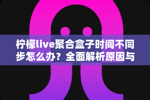 柠檬live聚合盒子时间不同步怎么办?全面解析原因与解决方法,轻松恢复精准播放体验 柠檬live聚合盒子时间不同步怎么办?全面解析原因与解决方法,轻松恢复精准播放体验