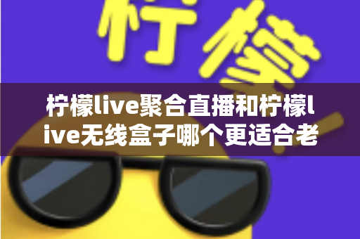 柠檬live聚合直播和柠檬live无线盒子哪个更适合老人用?全面解析帮您做出明智选择 柠檬live聚合直播和柠檬live无线盒子哪个更适合老人用?全面解析帮您做出明智选择