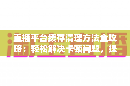 直播平台缓存清理方法全攻略：轻松解决卡顿问题，提升观看体验的实用指南