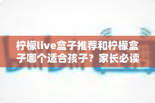 柠檬live盒子推荐和柠檬盒子哪个适合孩子？家长必读的选购全攻略