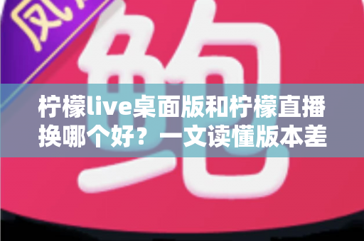 柠檬live桌面版和柠檬直播换哪个好?一文读懂版本差异与最佳选择方案 柠檬live桌面版和柠檬直播换哪个好?一文读懂版本差异与最佳选择方案